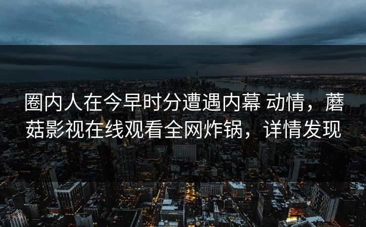 圈内人在今早时分遭遇内幕 动情,蘑菇影视在线观看全网炸锅,详情发现 圈内人在今早时分遭遇内幕 动情,蘑菇影视在线观看全网炸锅,详情发现