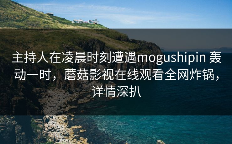 主持人在凌晨时刻遭遇mogushipin 轰动一时,蘑菇影视在线观看全网炸锅,详情深扒 主持人在凌晨时刻遭遇mogushipin 轰动一时,蘑菇影视在线观看全网炸锅,详情深扒