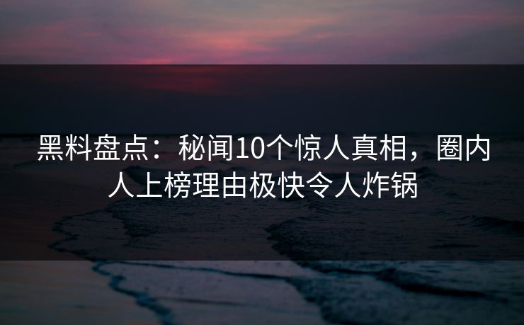 黑料盘点：秘闻10个惊人真相，圈内人上榜理由极快令人炸锅