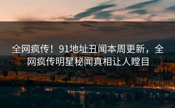 全网疯传！91地址丑闻本周更新，全网疯传明星秘闻真相让人瞠目