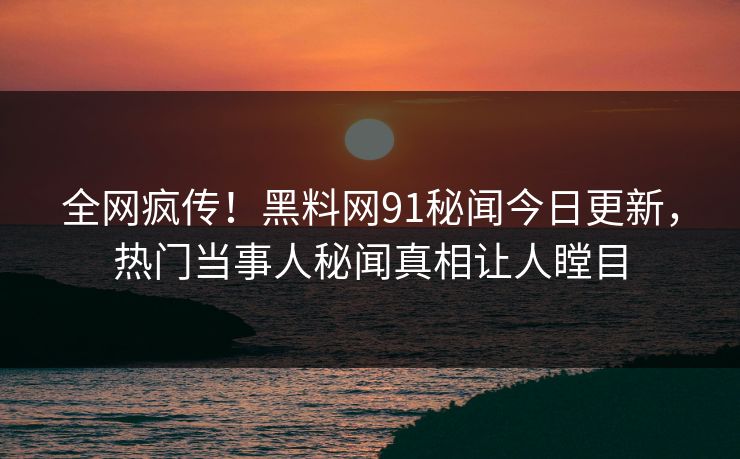全网疯传！黑料网91秘闻今日更新，热门当事人秘闻真相让人瞠目