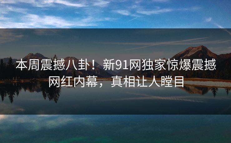 本周震撼八卦！新91网独家惊爆震撼网红内幕，真相让人瞠目