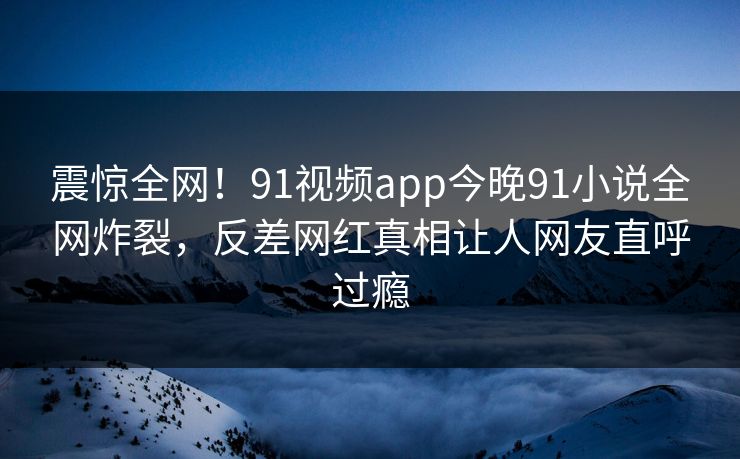 震惊全网！91视频app今晚91小说全网炸裂，反差网红真相让人网友直呼过瘾