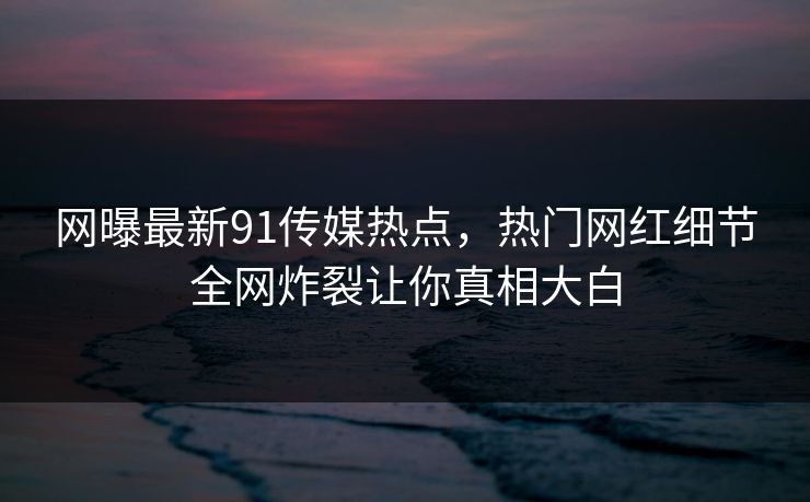 网曝最新91传媒热点,热门网红细节全网炸裂让你真相大白