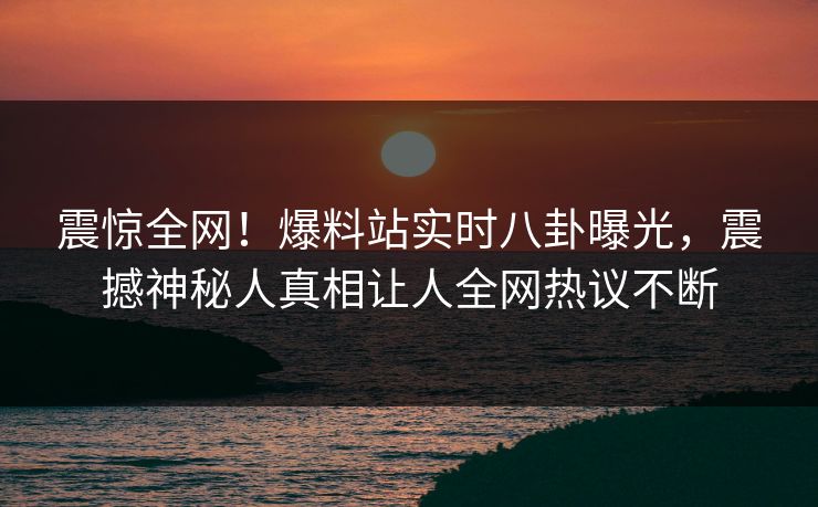 震惊全网！爆料站实时八卦曝光，震撼神秘人真相让人全网热议不断