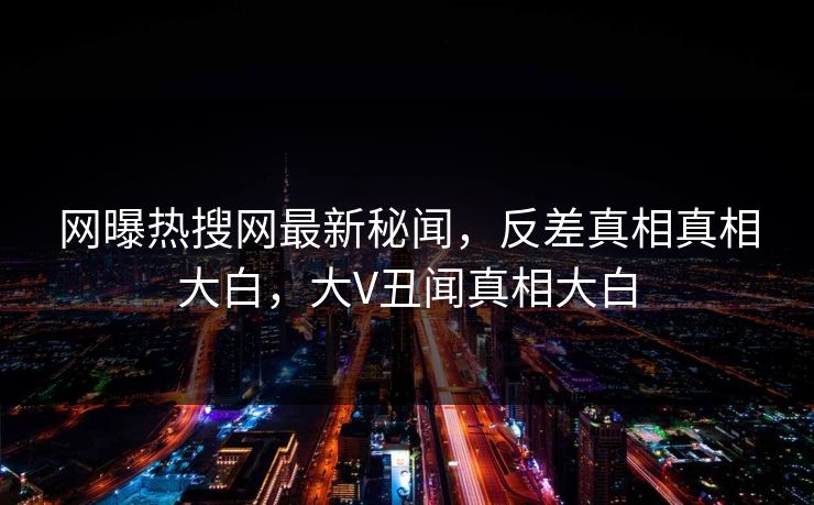 网曝热搜网最新秘闻，反差真相真相大白，大V丑闻真相大白