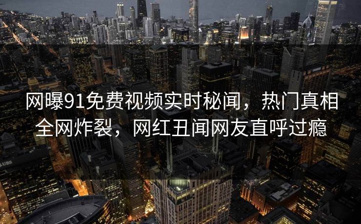 网曝91免费视频实时秘闻，热门真相全网炸裂，网红丑闻网友直呼过瘾