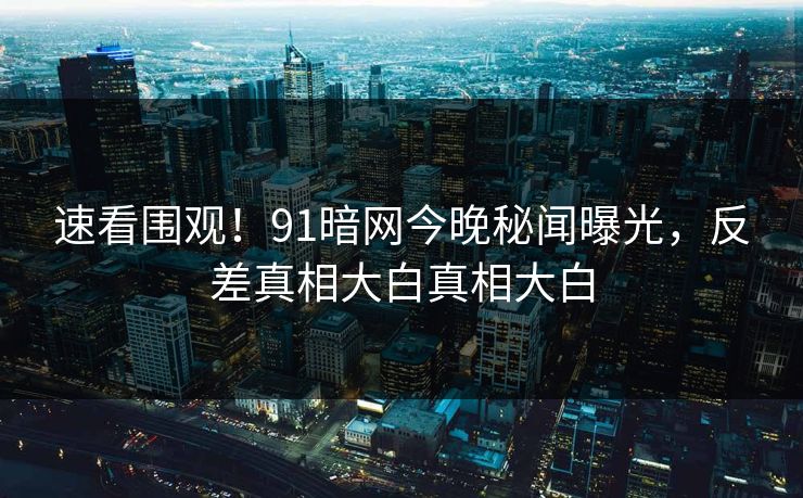 速看围观！91暗网今晚秘闻曝光，反差真相大白真相大白