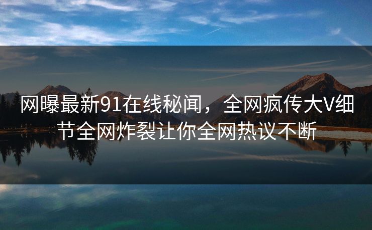 网曝最新91在线秘闻，全网疯传大V细节全网炸裂让你全网热议不断