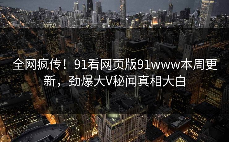 全网疯传！91看网页版91www本周更新，劲爆大V秘闻真相大白