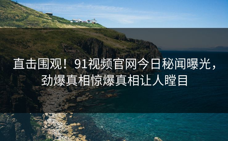 直击围观！91视频官网今日秘闻曝光，劲爆真相惊爆真相让人瞠目