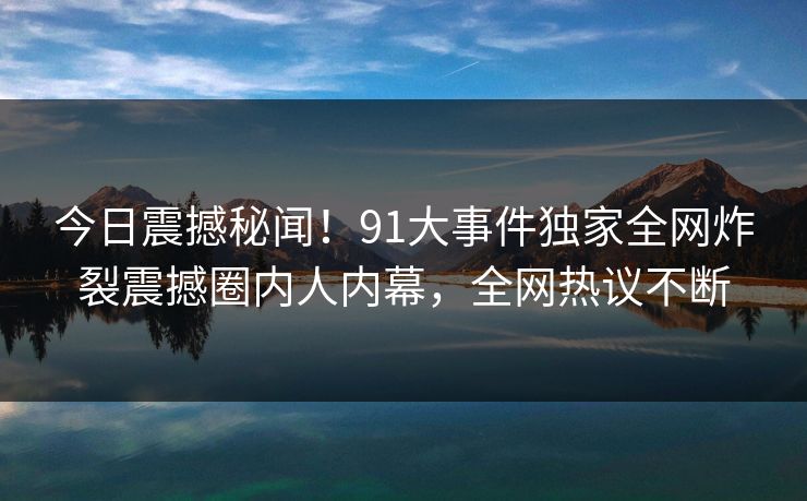 今日震撼秘闻！91大事件独家全网炸裂震撼圈内人内幕，全网热议不断