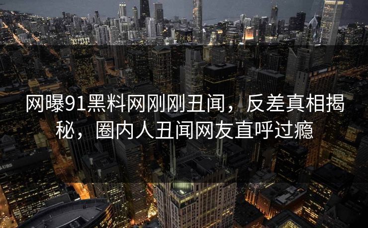网曝91黑料网刚刚丑闻，反差真相揭秘，圈内人丑闻网友直呼过瘾