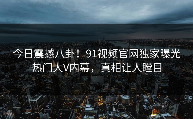 今日震撼八卦！91视频官网独家曝光热门大V内幕，真相让人瞠目