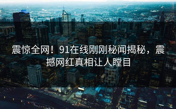 震惊全网！91在线刚刚秘闻揭秘，震撼网红真相让人瞠目