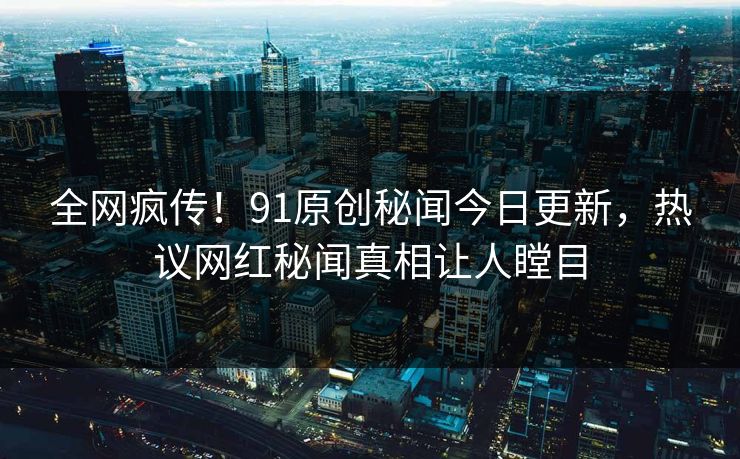 全网疯传！91原创秘闻今日更新，热议网红秘闻真相让人瞠目
