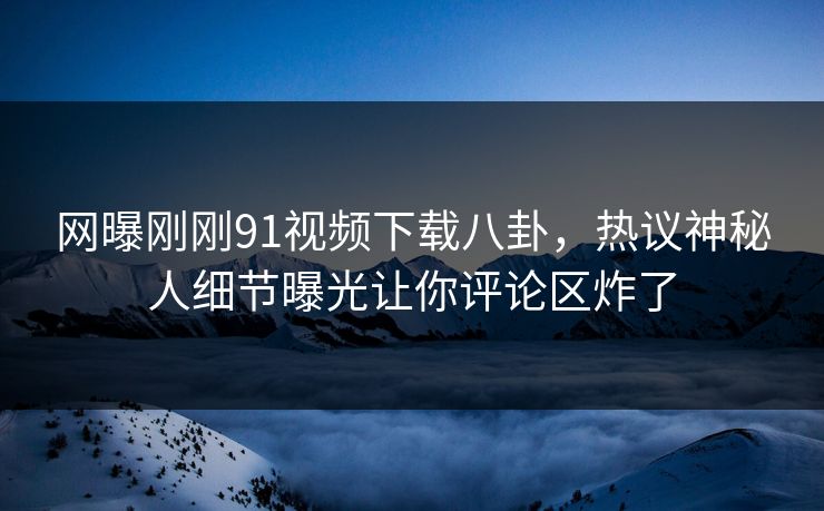 网曝刚刚91视频下载八卦，热议神秘人细节曝光让你评论区炸了