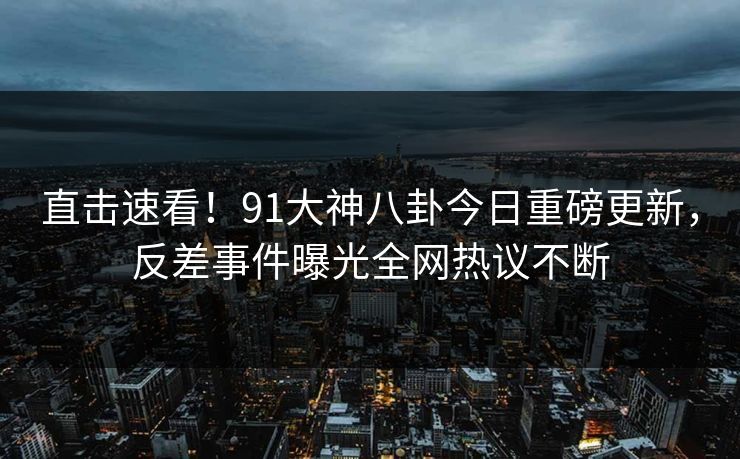 直击速看！91大神八卦今日重磅更新，反差事件曝光全网热议不断