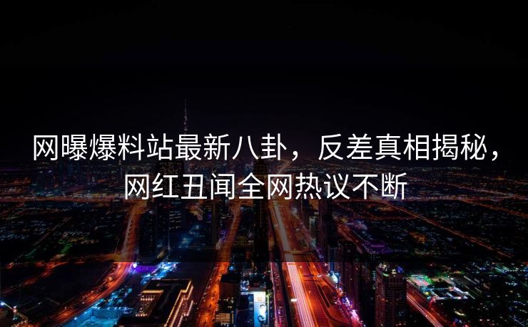 网曝爆料站最新八卦，反差真相揭秘，网红丑闻全网热议不断