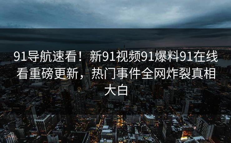 91导航速看！新91视频91爆料91在线看重磅更新，热门事件全网炸裂真相大白