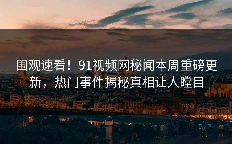 围观速看！91视频网秘闻本周重磅更新，热门事件揭秘真相让人瞠目