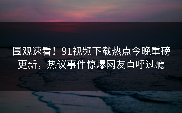 围观速看！91视频下载热点今晚重磅更新，热议事件惊爆网友直呼过瘾