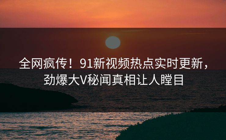 全网疯传！91新视频热点实时更新，劲爆大V秘闻真相让人瞠目