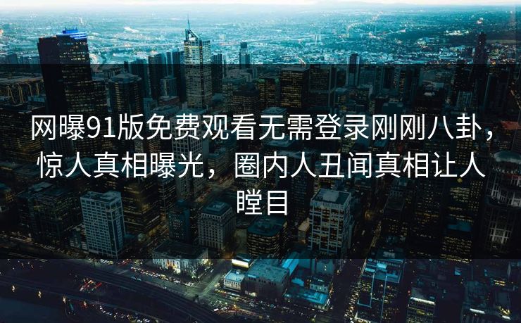 网曝91版免费观看无需登录刚刚八卦，惊人真相曝光，圈内人丑闻真相让人瞠目
