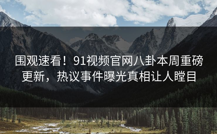 围观速看！91视频官网八卦本周重磅更新，热议事件曝光真相让人瞠目