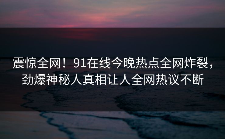 震惊全网！91在线今晚热点全网炸裂，劲爆神秘人真相让人全网热议不断