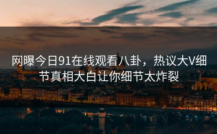 网曝今日91在线观看八卦，热议大V细节真相大白让你细节太炸裂