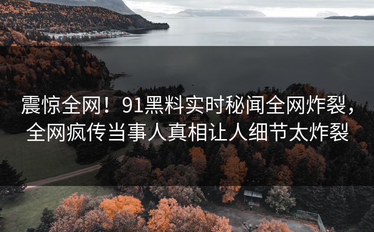 震惊全网！91黑料实时秘闻全网炸裂，全网疯传当事人真相让人细节太炸裂
