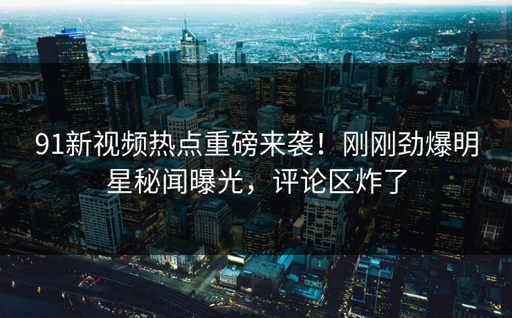 91新视频热点重磅来袭!刚刚劲爆明星秘闻曝光,评论区炸了