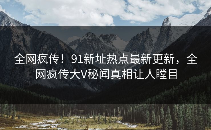 全网疯传！91新址热点最新更新，全网疯传大V秘闻真相让人瞠目