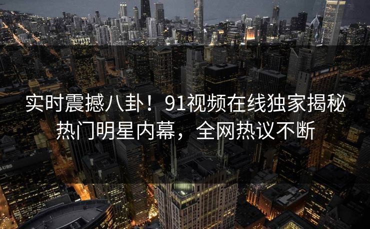 实时震撼八卦!91视频在线独家揭秘热门明星内幕,全网热议不断