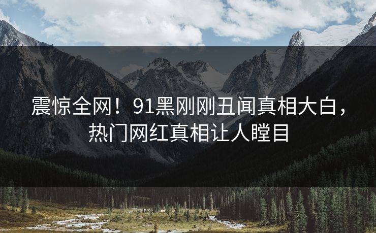 震惊全网!91黑刚刚丑闻真相大白,热门网红真相让人瞠目