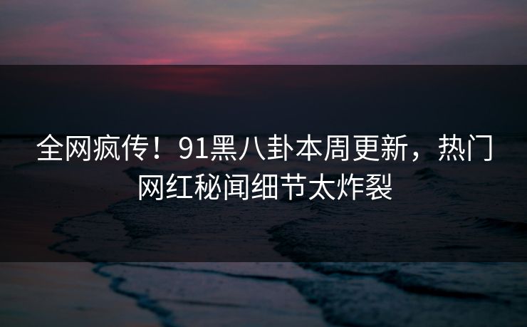 全网疯传！91黑八卦本周更新，热门网红秘闻细节太炸裂