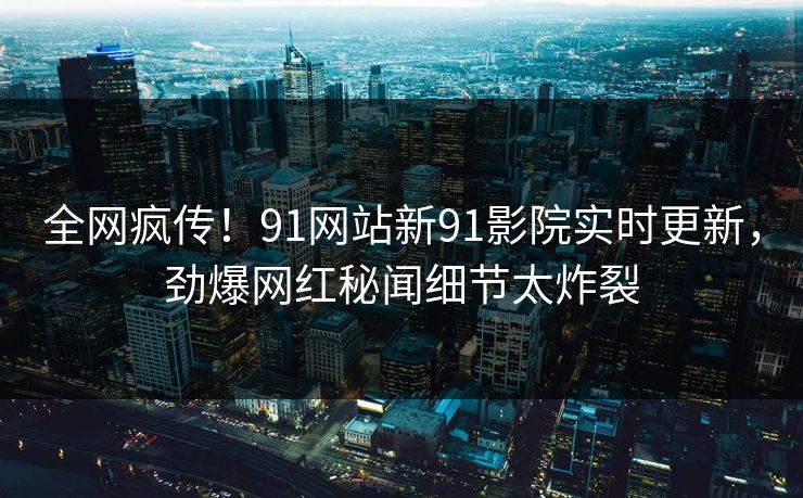 全网疯传！91网站新91影院实时更新，劲爆网红秘闻细节太炸裂