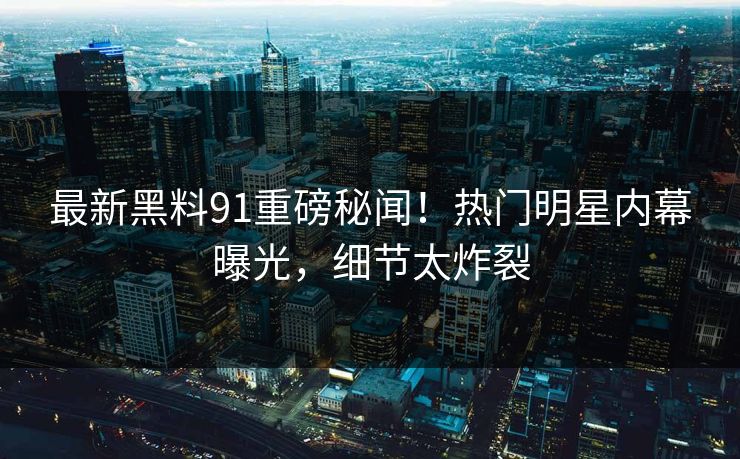 最新黑料91重磅秘闻！热门明星内幕曝光，细节太炸裂