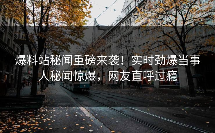 爆料站秘闻重磅来袭！实时劲爆当事人秘闻惊爆，网友直呼过瘾