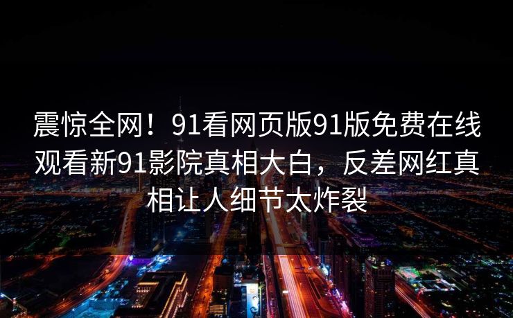 震惊全网！91看网页版91版免费在线观看新91影院真相大白，反差网红真相让人细节太炸裂