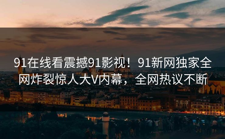 91在线看震撼91影视!91新网独家全网炸裂惊人大V内幕,全网热议不断