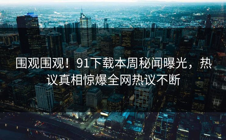 围观围观！91下载本周秘闻曝光，热议真相惊爆全网热议不断