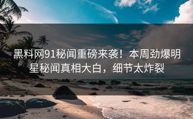 黑料网91秘闻重磅来袭！本周劲爆明星秘闻真相大白，细节太炸裂