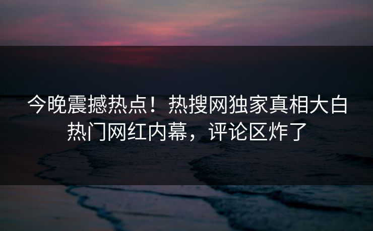 今晚震撼热点!热搜网独家真相大白热门网红内幕,评论区炸了