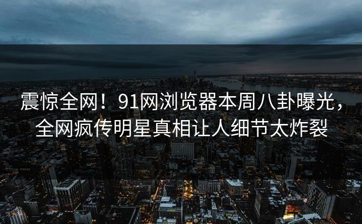 震惊全网！91网浏览器本周八卦曝光，全网疯传明星真相让人细节太炸裂