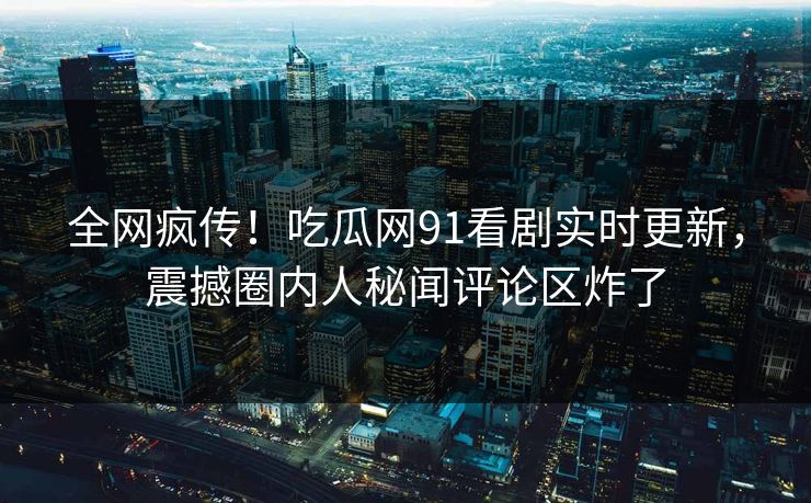 全网疯传！吃瓜网91看剧实时更新，震撼圈内人秘闻评论区炸了