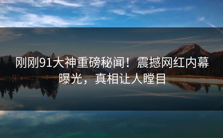 刚刚91大神重磅秘闻！震撼网红内幕曝光，真相让人瞠目