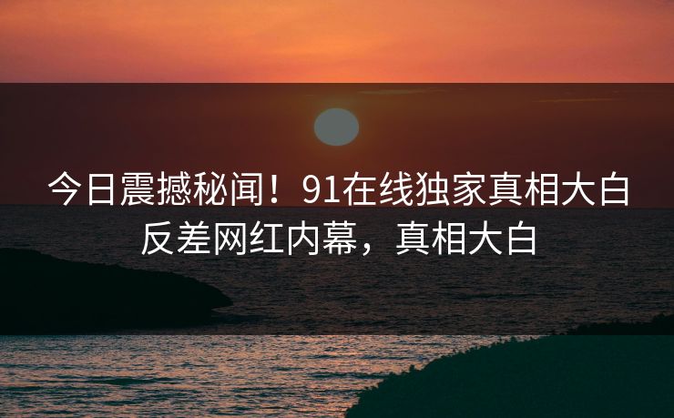 今日震撼秘闻!91在线独家真相大白反差网红内幕,真相大白