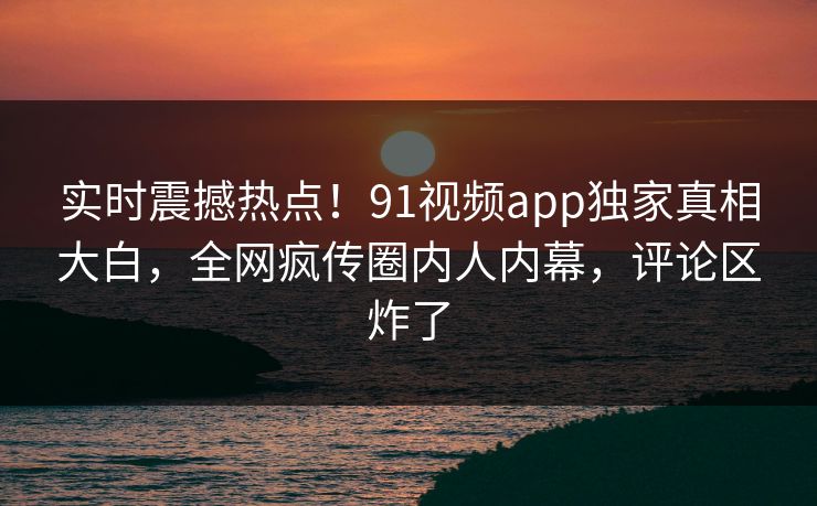 实时震撼热点!91视频app独家真相大白,全网疯传圈内人内幕,评论区炸了
